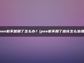 pos机不想用了怎么办？(pos机不用了应该怎么处理) 