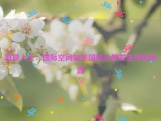 消息人士：国际空间站美国舱外侧发生甲烷泄露