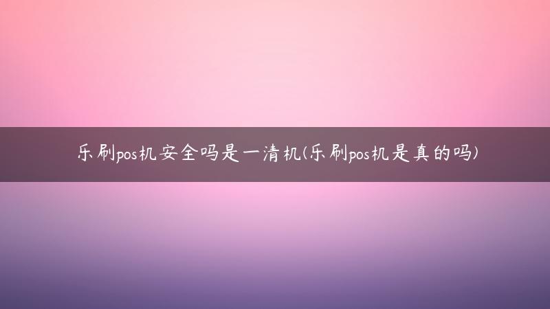 乐刷pos机安全吗是一清机(乐刷pos机是真的吗)