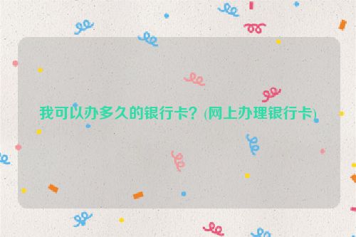 我可以办多久的银行卡？(网上办理银行卡)