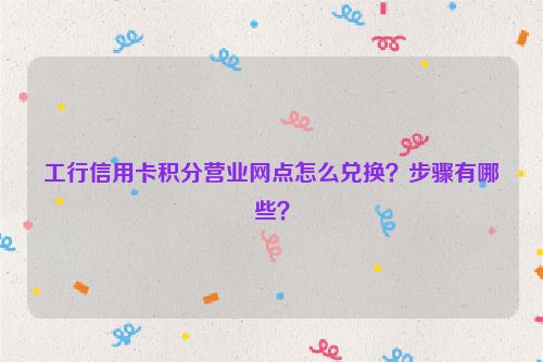 工行信用卡积分营业网点怎么兑换？步骤有哪些？