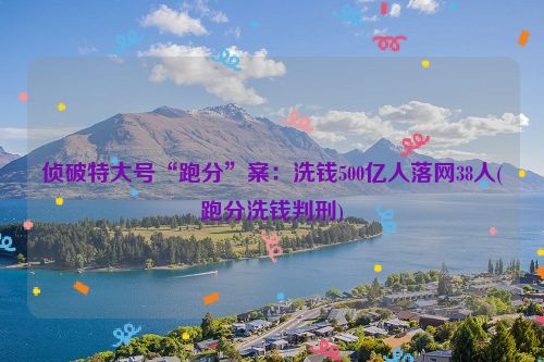 侦破特大号“跑分”案：洗钱500亿人落网38人(跑分洗钱判刑)