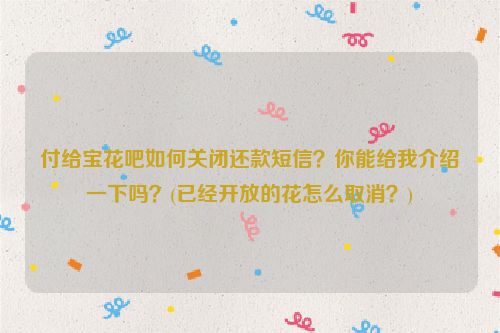 付给宝花吧如何关闭还款短信？你能给我介绍一下吗？(已经开放的花怎么取消？)