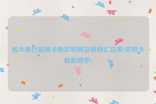 各大银行信用卡取款时间及规则汇总表(信用卡取款频率)
