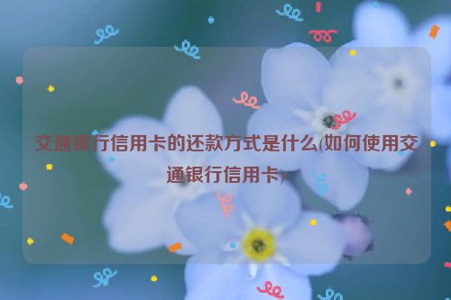 交通银行信用卡的还款方式是什么(如何使用交通银行信用卡)