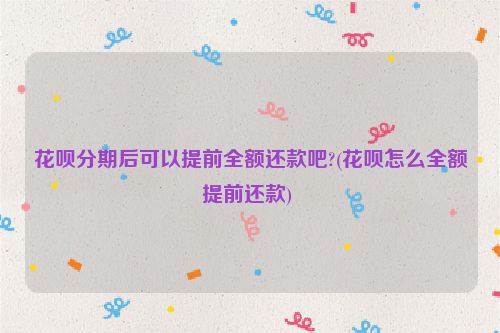 花呗分期后可以提前全额还款吧?(花呗怎么全额提前还款) 