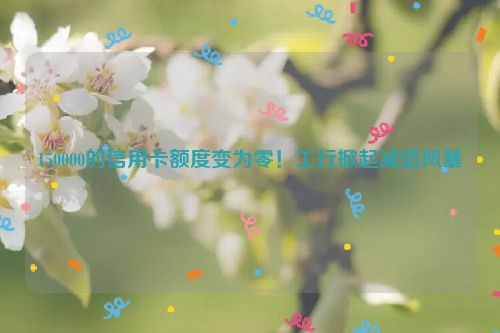 150000的信用卡额度变为零！工行掀起减信风暴