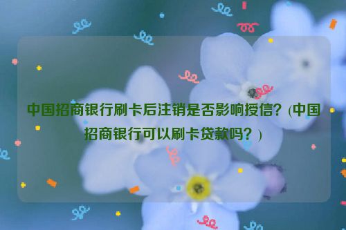 中国招商银行刷卡后注销是否影响授信？(中国招商银行可以刷卡贷款吗？)