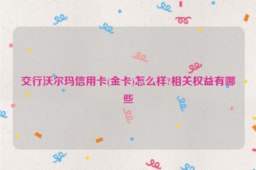 交行沃尔玛信用卡(金卡)怎么样?相关权益有哪些