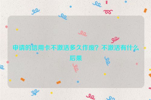 申请的信用卡不激活多久作废？不激活有什么后果