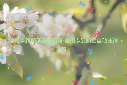 信用卡到期了还能用吗?信用卡到期会自动注销吗