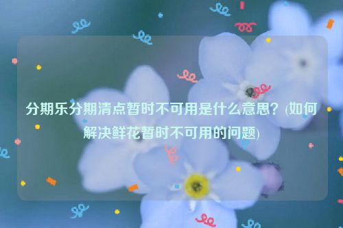 分期乐分期清点暂时不可用是什么意思？(如何解决鲜花暂时不可用的问题)